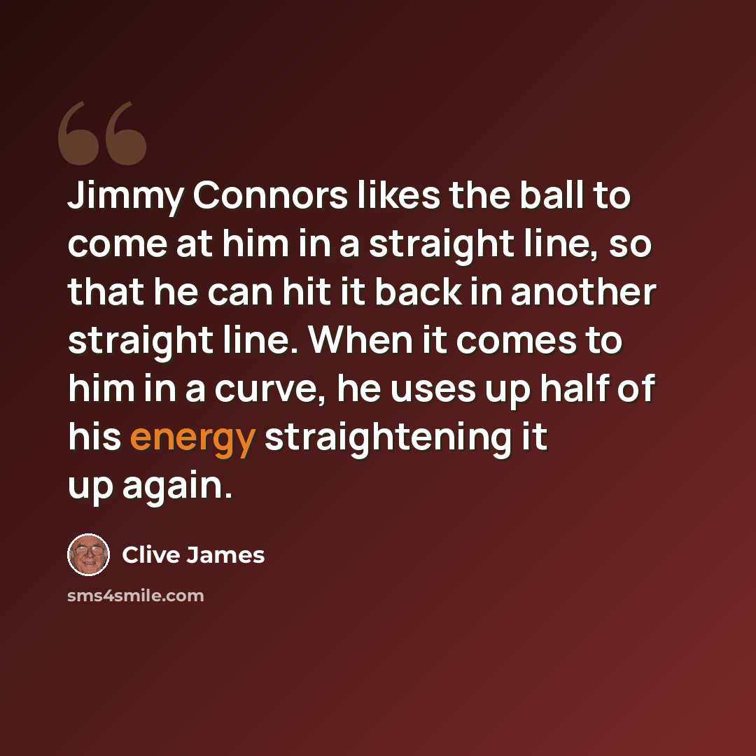 “Jimmy Connors likes the ball to come at him in a straight line, so that he can hit it back in another straight line. When it comes to him in a curve, he uses up half of his energy straightening it up again.” quote by Clive James