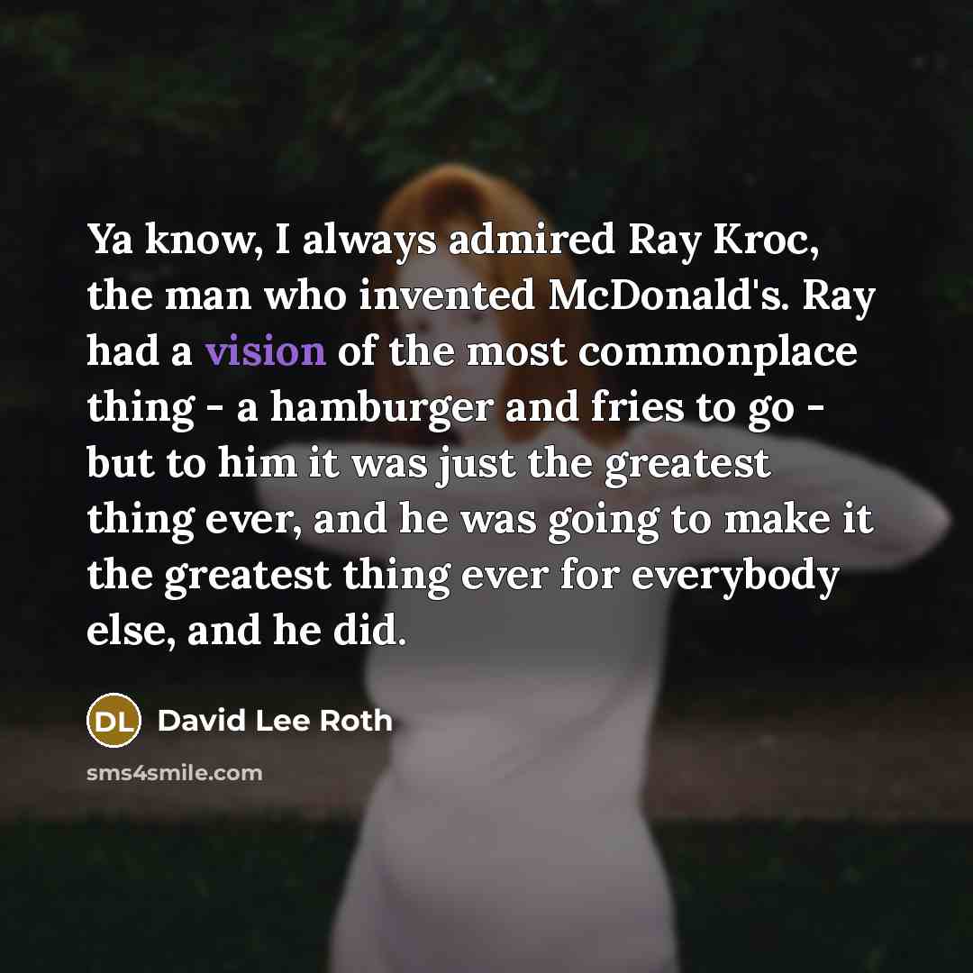 “Ya know, I always admired Ray Kroc, the man who invented McDonald's. Ray had a vision of the most commonplace thing - a hamburger and fries to go - but to him it was just the greatest thing ever, and he was going to make it the greatest thing ever for everybody else, and he did.” quote by David Lee Roth