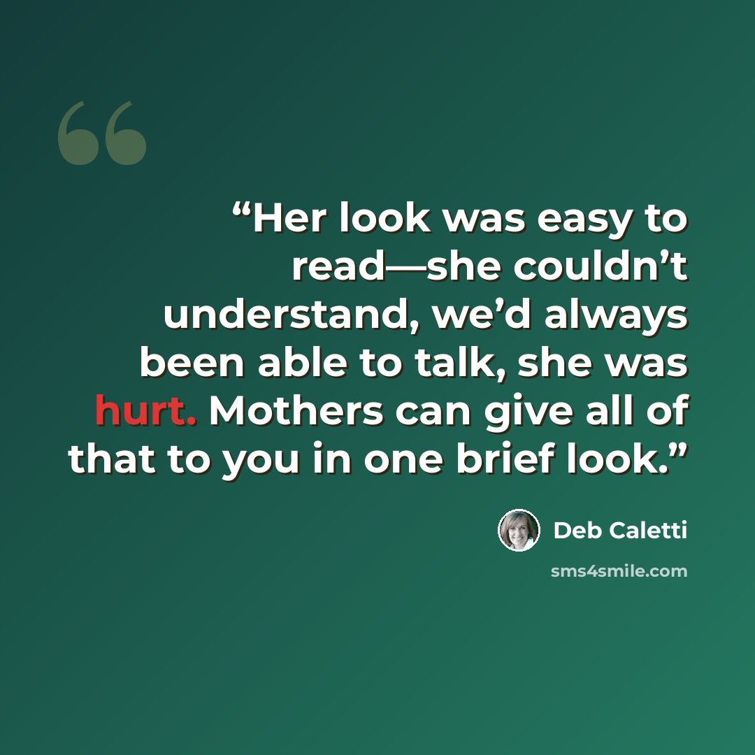 “Her look was easy to read—she couldn’t understand, we’d always been able to talk, she was hurt. Mothers can give all of that to you in one brief look.” quote by Deb Caletti