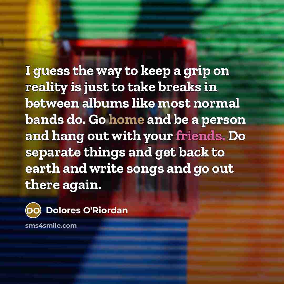 “I guess the way to keep a grip on reality is just to take breaks in between albums like most normal bands do. Go home and be a person and hang out with your friends. Do separate things and get back to earth and write songs and go out there again.” quote by Dolores O'Riordan