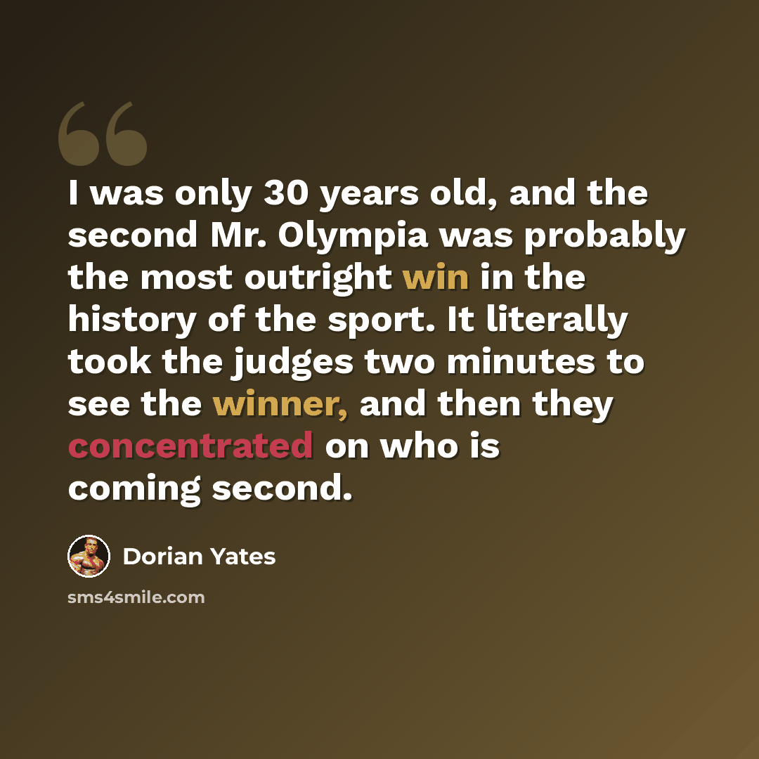 “I was only 30 years old, and the second Mr. Olympia was probably the most outright win in the history of the sport. It literally took the judges two minutes to see the winner, and then they concentrated on who is coming second.” quote by Dorian Yates