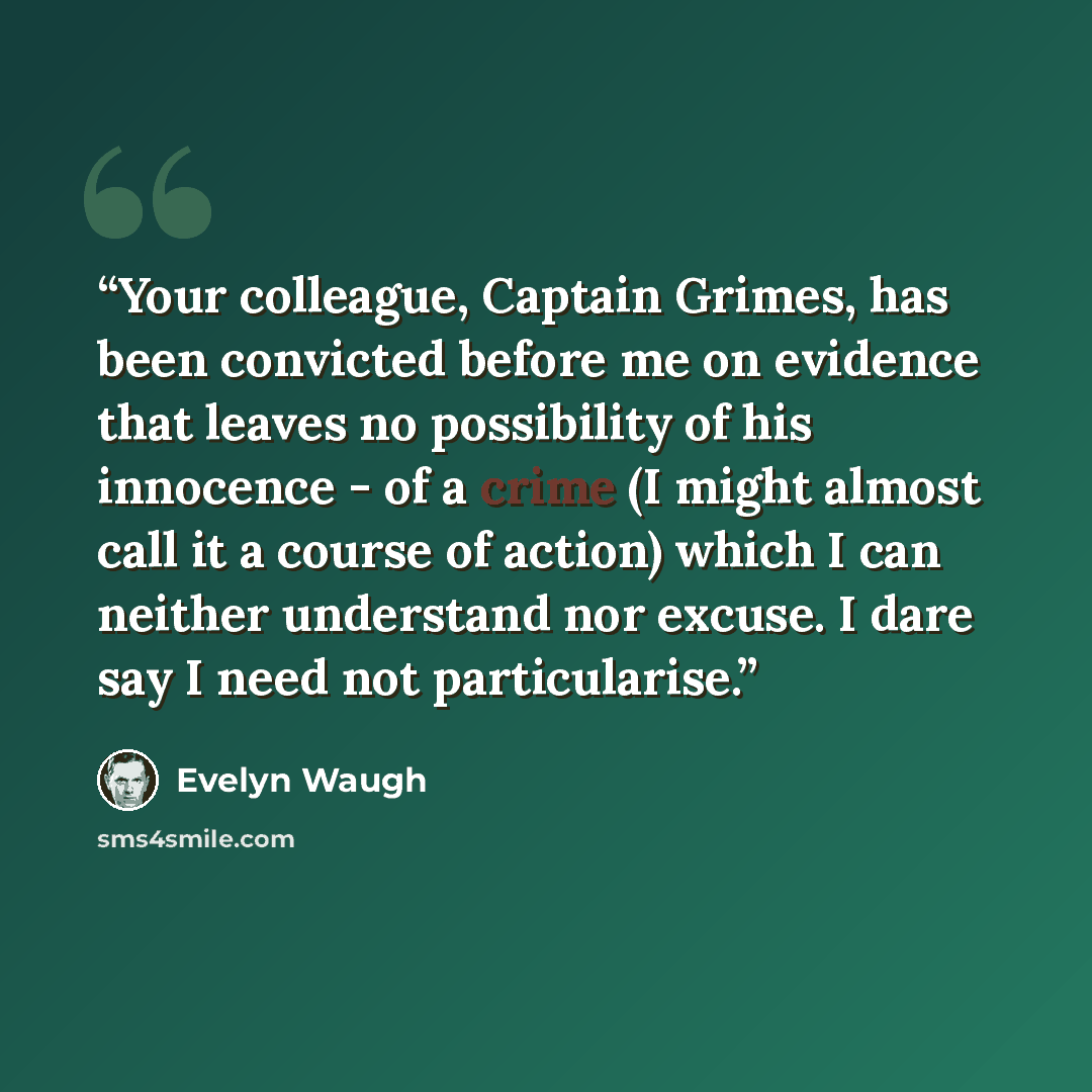 “Your colleague, Captain Grimes, has been convicted before me on evidence that leaves no possibility of his innocence - of a crime (I might almost call it a course of action) which I can neither understand nor excuse. I dare say I need not particularise.” quote by Evelyn Waugh