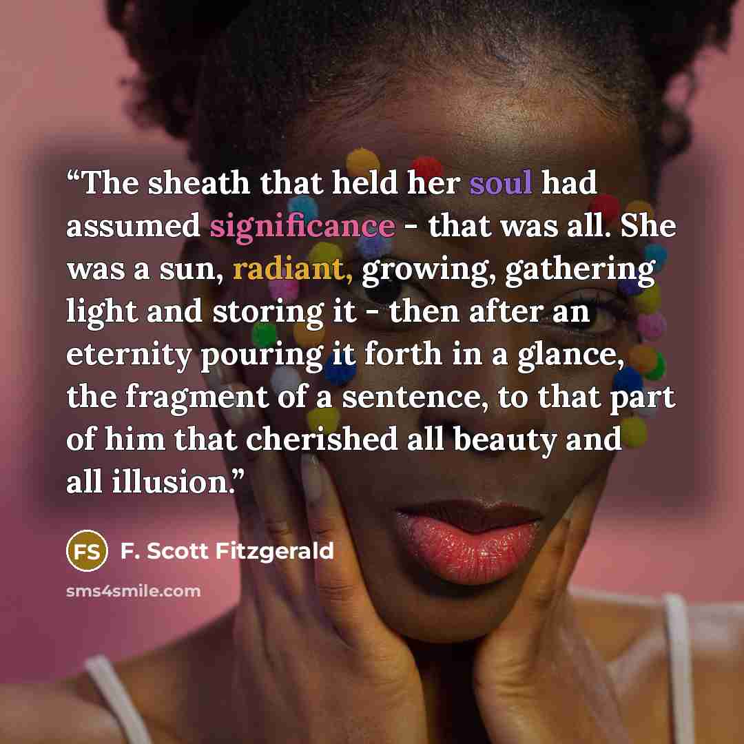 “The sheath that held her soul had assumed significance - that was all. She was a sun, radiant, growing, gathering light and storing it - then after an eternity pouring it forth in a glance, the fragment of a sentence, to that part of him that cherished all beauty and all illusion.” quote by F. Scott Fitzgerald