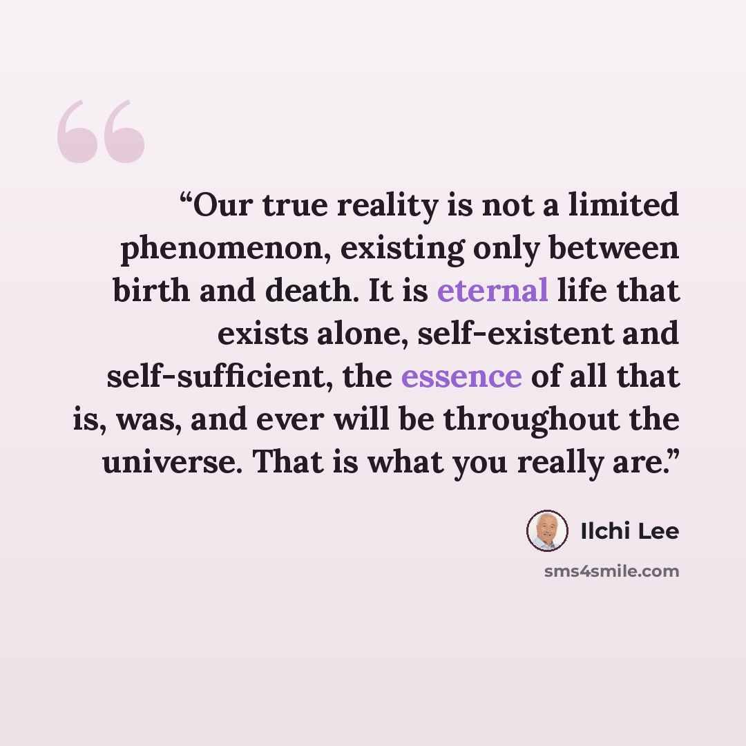 “Our true reality is not a limited phenomenon, existing only between birth and death. It is eternal life that exists alone, self-existent and self-sufficient, the essence of all that is, was, and ever will be throughout the universe. That is what you really are.” quote by Ilchi Lee