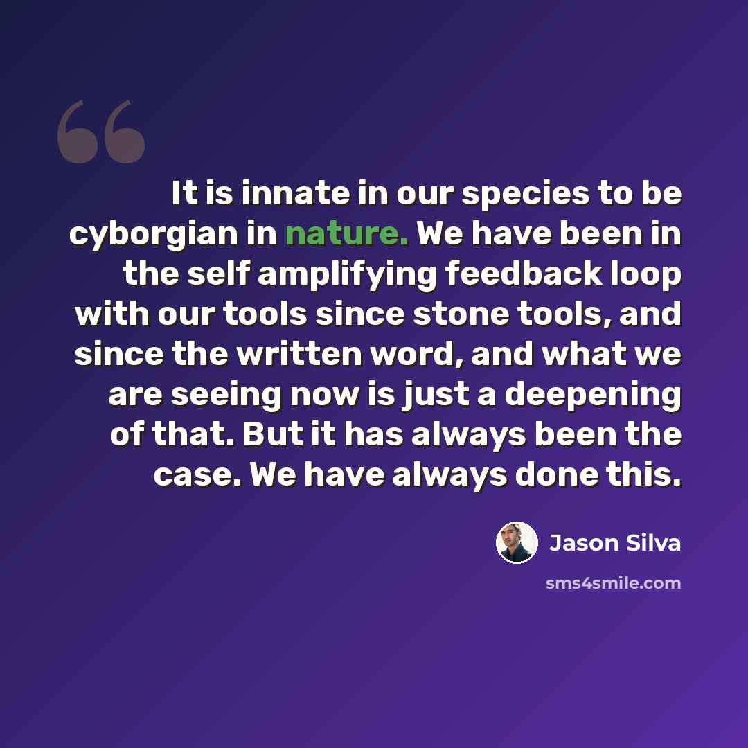 “It is innate in our species to be cyborgian in nature. We have been in the self amplifying feedback loop with our tools since stone tools, and since the written word, and what we are seeing now is just a deepening of that. But it has always been the case. We have always done this.” quote by Jason Silva
