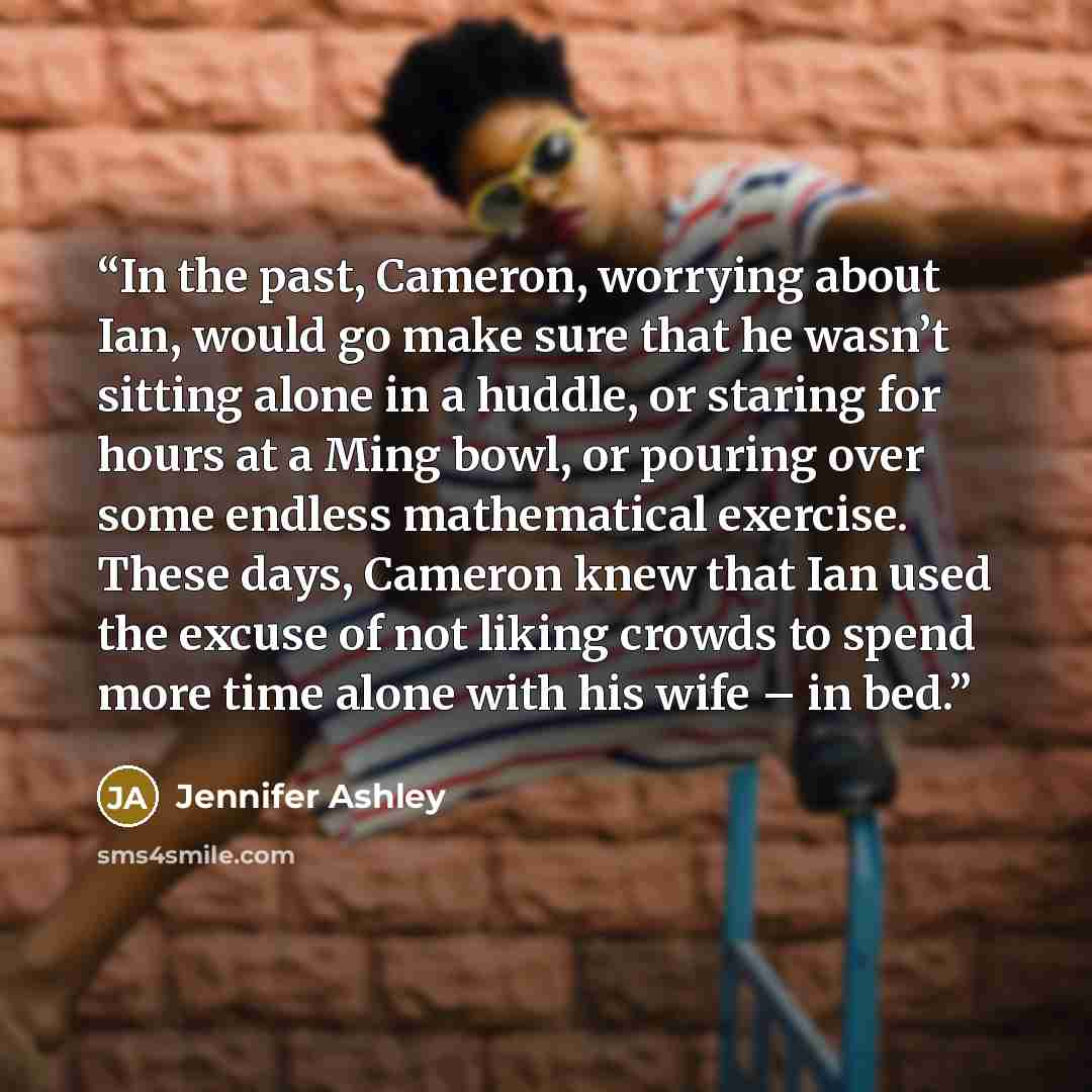 “In the past, Cameron, worrying about Ian, would go make sure that he wasn’t sitting alone in a huddle, or staring for hours at a Ming bowl, or pouring over some endless mathematical exercise. These days, Cameron knew that Ian used the excuse of not liking crowds to spend more time alone with his…” quote by Jennifer Ashley