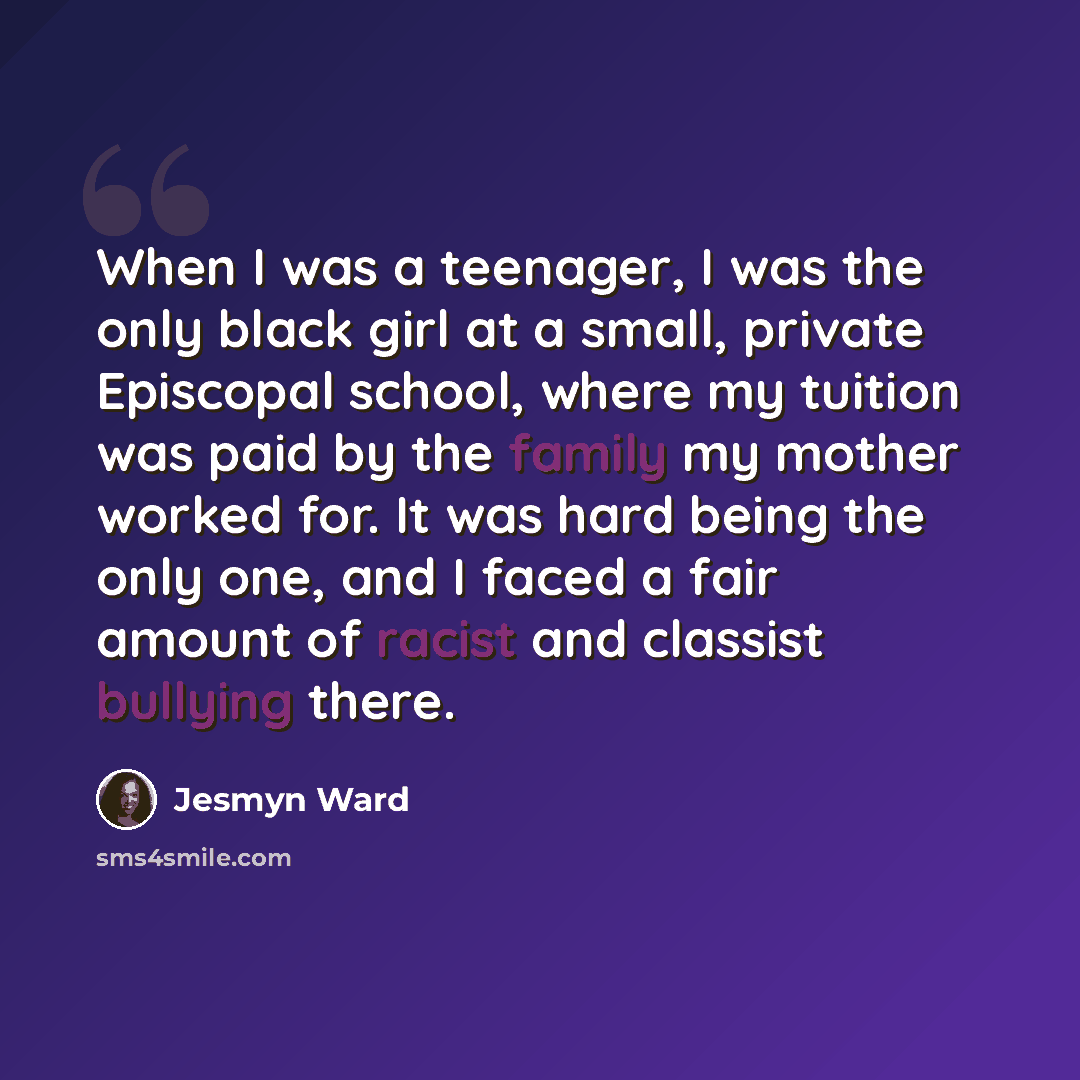 “When I was a teenager, I was the only black girl at a small, private Episcopal school, where my tuition was paid by the family my mother worked for. It was hard being the only one, and I faced a fair amount of racist and classist bullying there.” quote by Jesmyn Ward