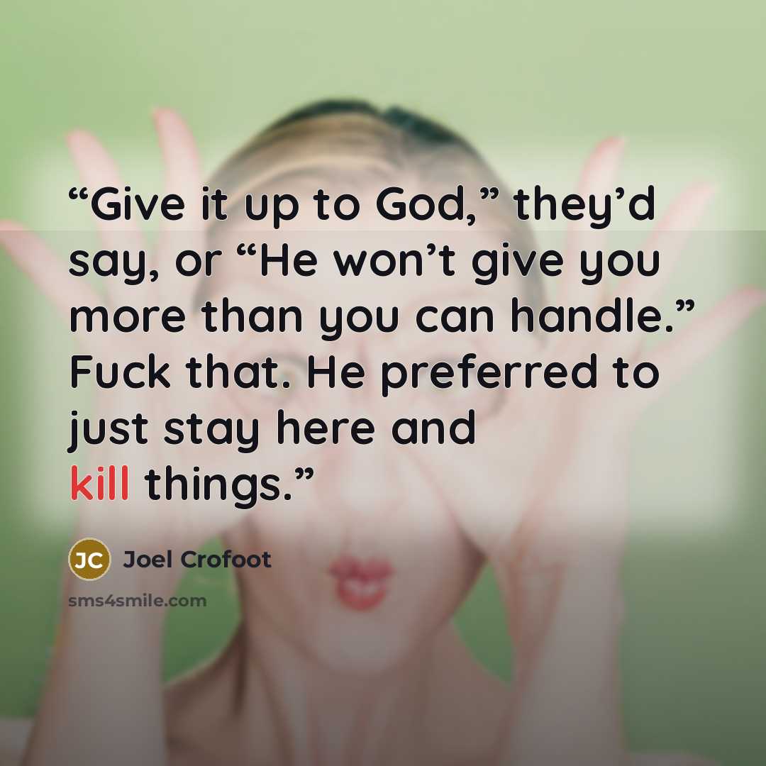 “Give it up to God,” they’d say, or “He won’t give you more than you can handle.” Fuck that. He preferred to just stay here and kill things.” quote by Joel Crofoot