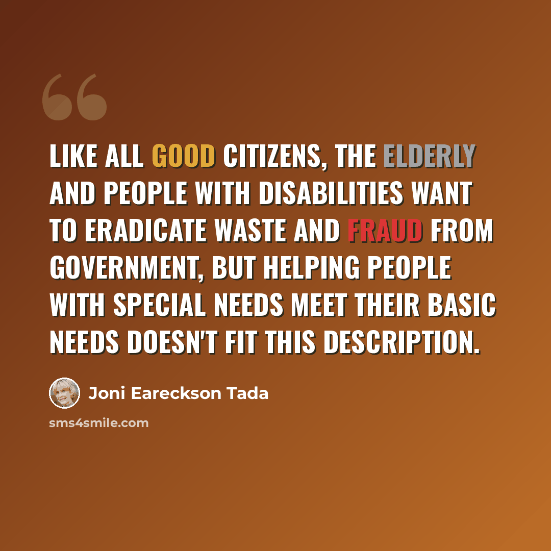 “Like all good citizens, the elderly and people with disabilities want to eradicate waste and fraud from government, but helping people with special needs meet their basic needs doesn't fit this description.” quote by Joni Eareckson Tada