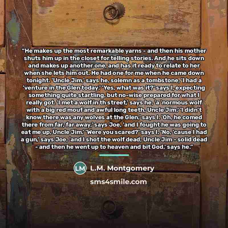 “He makes up the most remarkable yarns - and then his mother shuts him up in the closet for telling stories. And he sits down and makes up another one, and has it ready to relate to her when she lets him out. He had one for me when he came down tonight. 'Uncle Jim,' says he, solemn as a tombstone…” quote by L.M. Montgomery