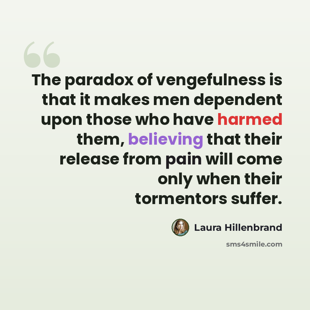 “The paradox of vengefulness is that it makes men dependent upon those who have harmed them, believing that their release from pain will come only when their tormentors suffer.” quote by Laura Hillenbrand