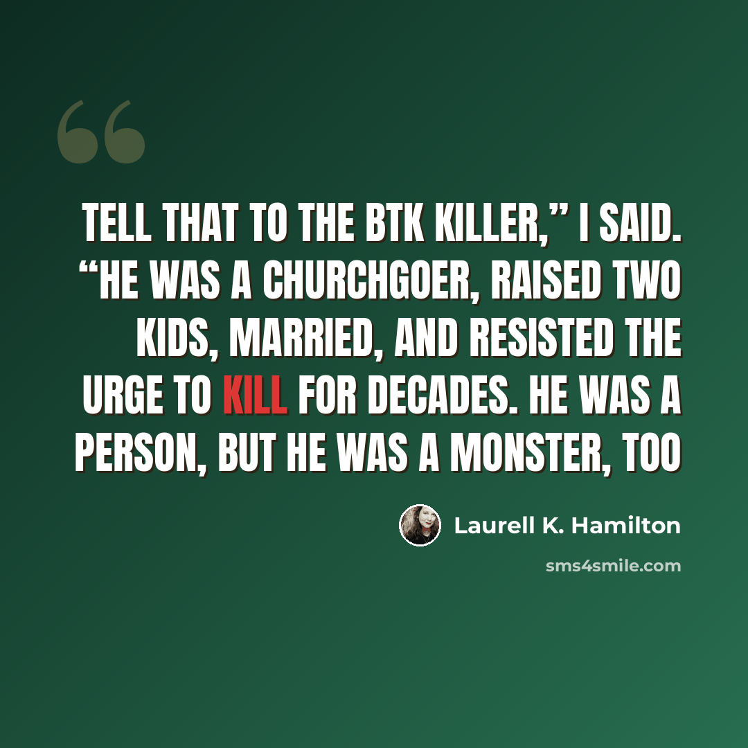 “Tell that to the BTK killer,” I said. “He was a churchgoer, raised two kids, married, and resisted the urge to kill for decades. He was a person, but he was a monster, too” quote by Laurell K. Hamilton