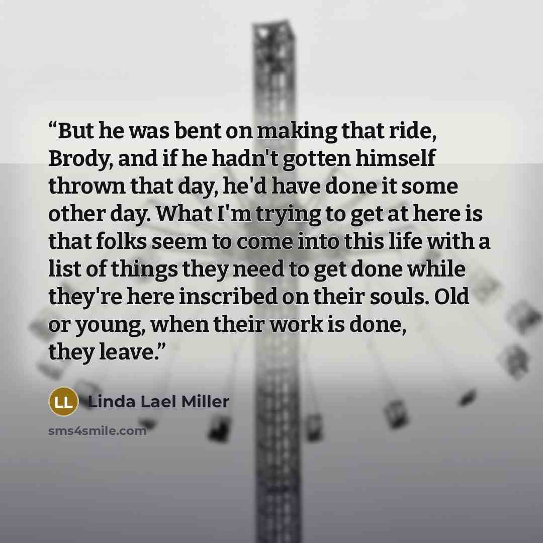 “But he was bent on making that ride, Brody, and if he hadn't gotten himself thrown that day, he'd have done it some other day. What I'm trying to get at here is that folks seem to come into this life with a list of things they need to get done while they're here inscribed on their souls. Old or…” quote by Linda Lael Miller