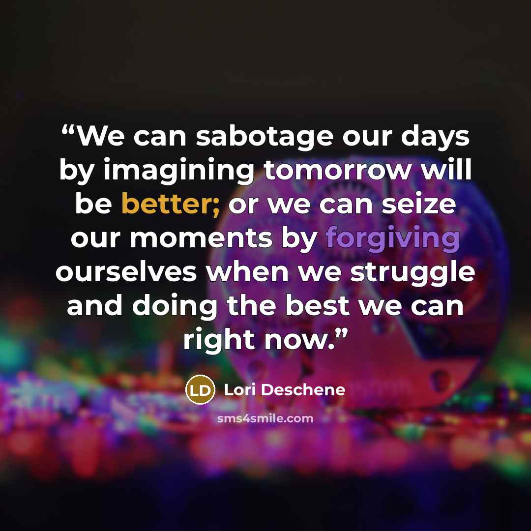“We can sabotage our days by imagining tomorrow will be better; or we can seize our moments by forgiving ourselves when we struggle and doing the best we can right now.” quote by Lori Deschene
