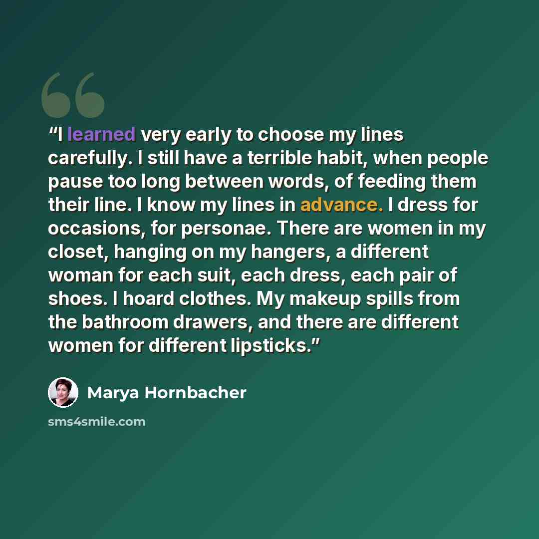 “I learned very early to choose my lines carefully. I still have a terrible habit, when people pause too long between words, of feeding them their line. I know my lines in advance. I dress for occasions, for personae. There are women in my closet, hanging on my hangers, a different woman for each…” quote by Marya Hornbacher