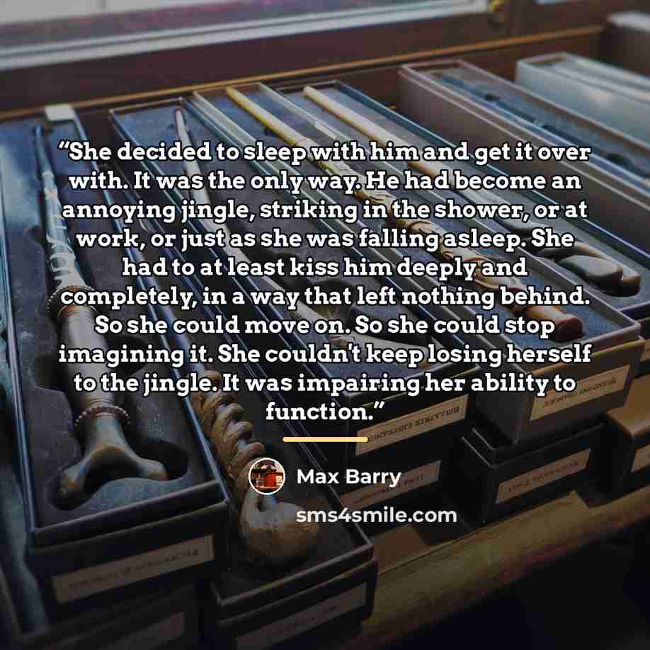 “She decided to sleep with him and get it over with. It was the only way. He had become an annoying jingle, striking in the shower, or at work, or just as she was falling asleep. She had to at least kiss him deeply and completely, in a way that left nothing behind. So she could move on. So she…” quote by Max Barry