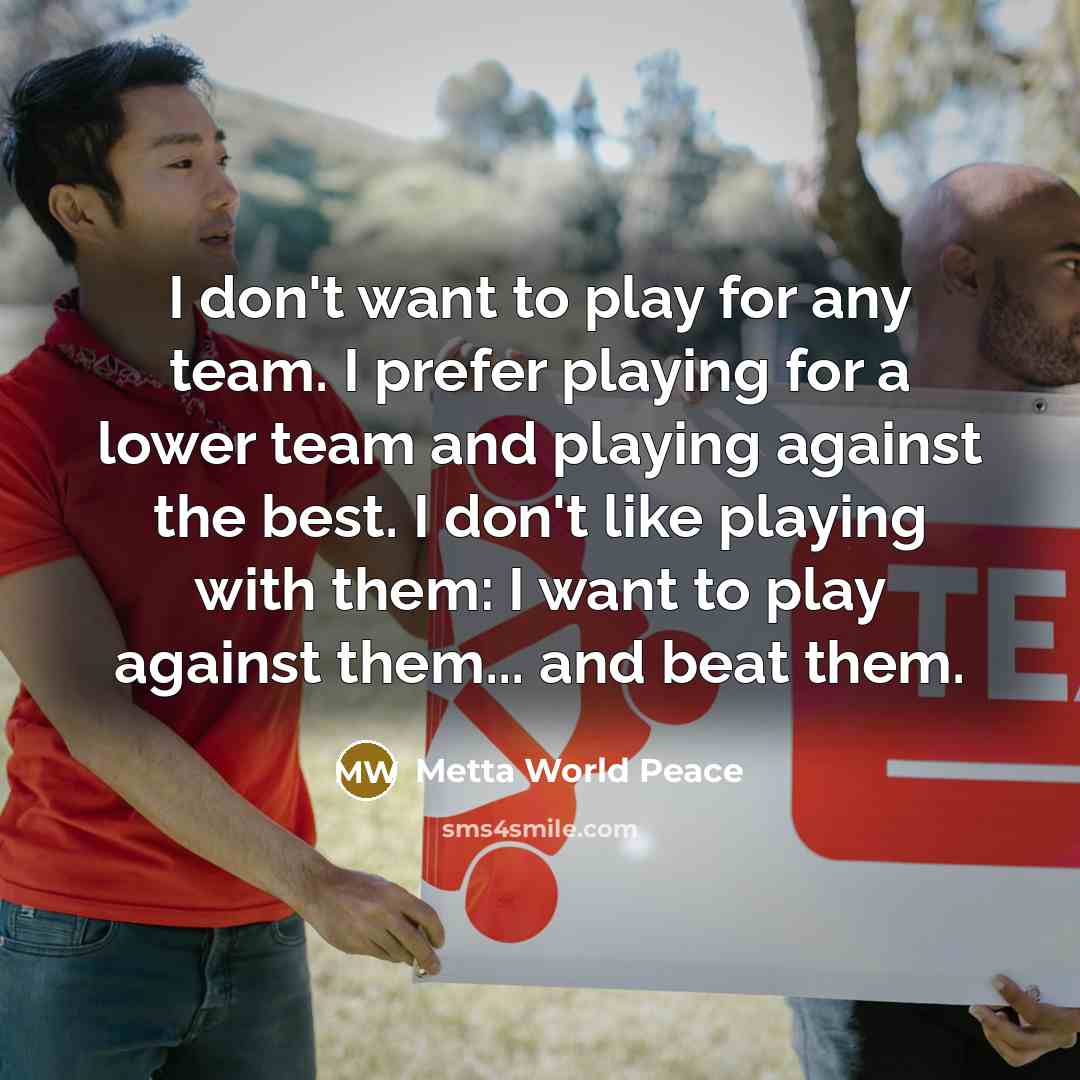 “I don't want to play for any team. I prefer playing for a lower team and playing against the best. I don't like playing with them: I want to play against them... and beat them.” quote by Metta World Peace