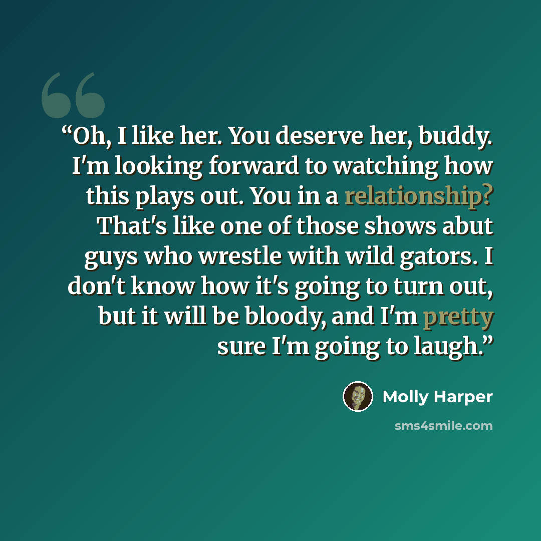 “Oh, I like her. You deserve her, buddy. I'm looking forward to watching how this plays out. You in a relationship? That's like one of those shows abut guys who wrestle with wild gators. I don't know how it's going to turn out, but it will be bloody, and I'm pretty sure I'm going to laugh.” quote by Molly Harper