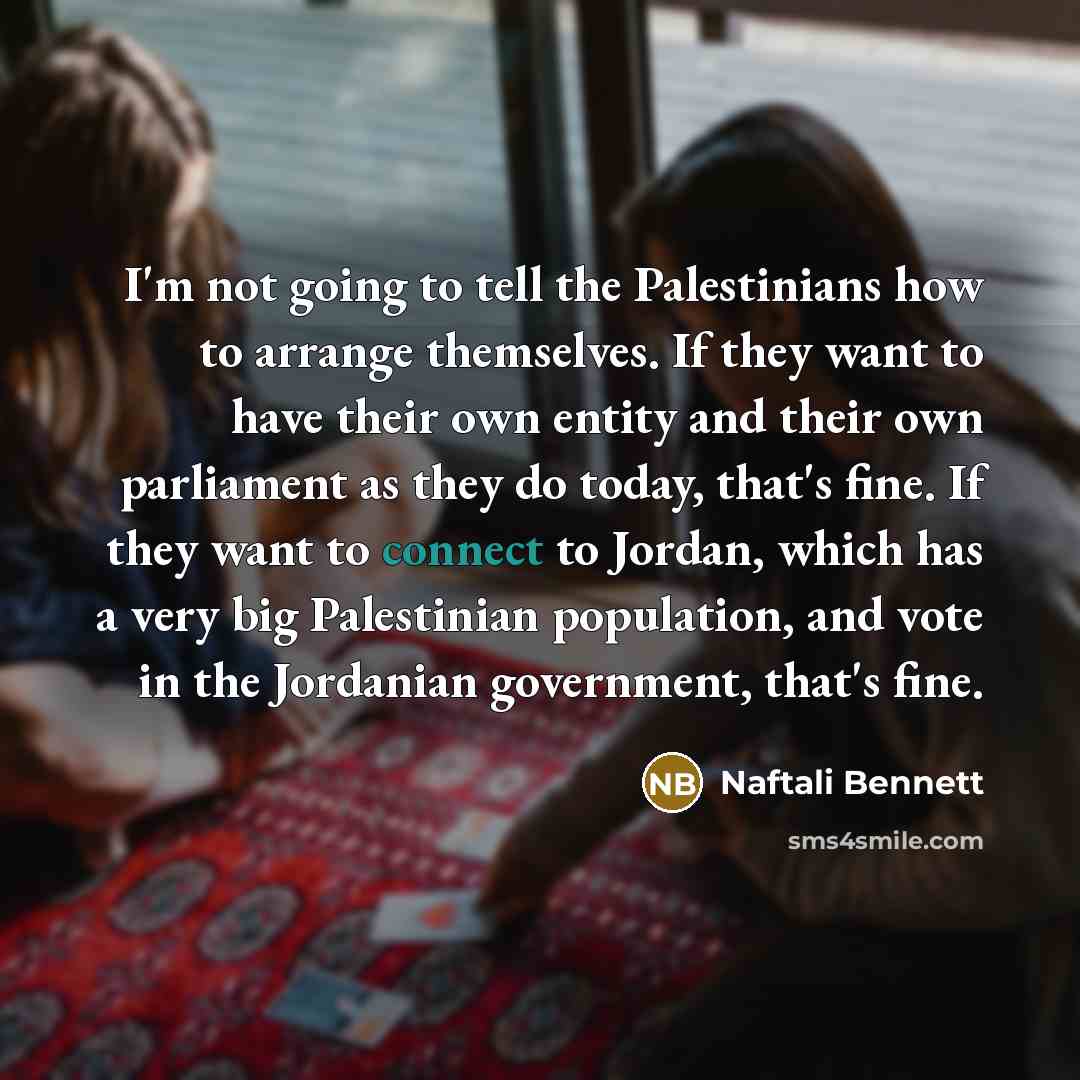 “I'm not going to tell the Palestinians how to arrange themselves. If they want to have their own entity and their own parliament as they do today, that's fine. If they want to connect to Jordan, which has a very big Palestinian population, and vote in the Jordanian government, that's fine.” quote by Naftali Bennett