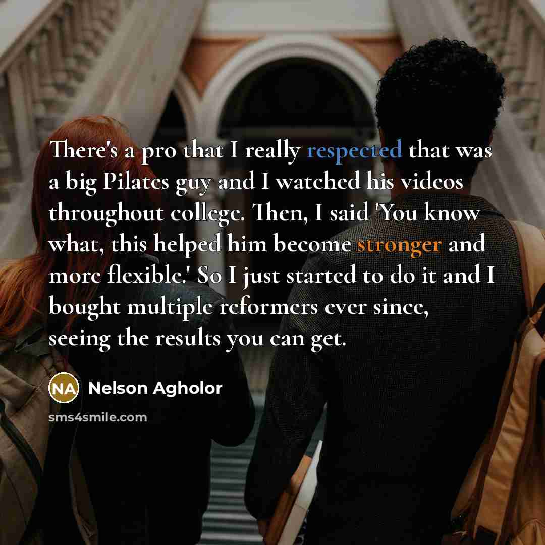 “There's a pro that I really respected that was a big Pilates guy and I watched his videos throughout college. Then, I said 'You know what, this helped him become stronger and more flexible.' So I just started to do it and I bought multiple reformers ever since, seeing the results you can get.” quote by Nelson Agholor