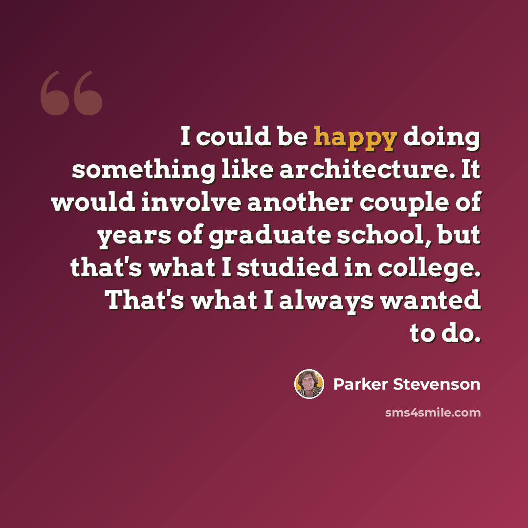 “I could be happy doing something like architecture. It would involve another couple of years of graduate school, but that's what I studied in college. That's what I always wanted to do.” quote by Parker Stevenson