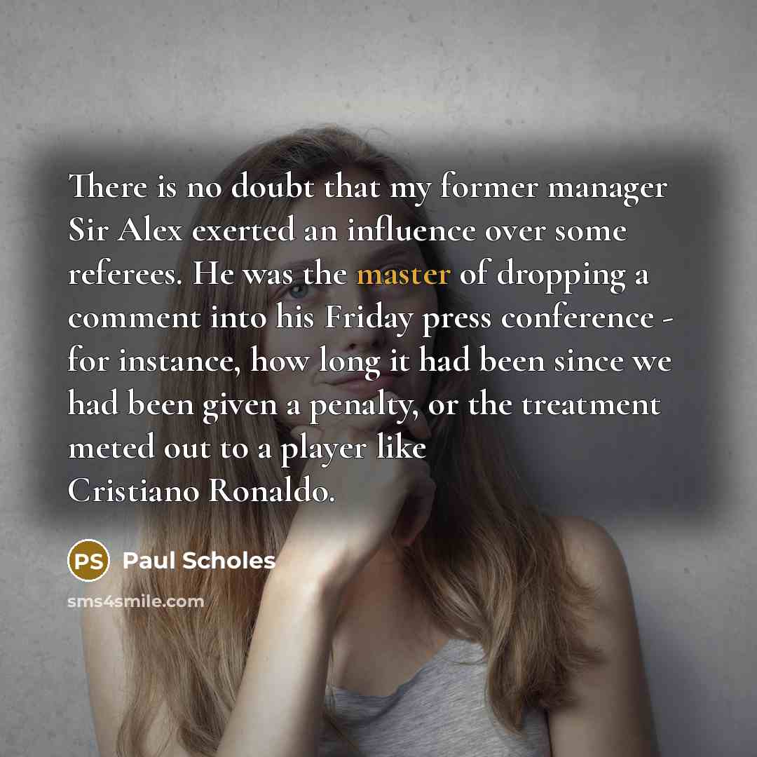 “There is no doubt that my former manager Sir Alex exerted an influence over some referees. He was the master of dropping a comment into his Friday press conference - for instance, how long it had been since we had been given a penalty, or the treatment meted out to a player like Cristiano Ronaldo.” quote by Paul Scholes