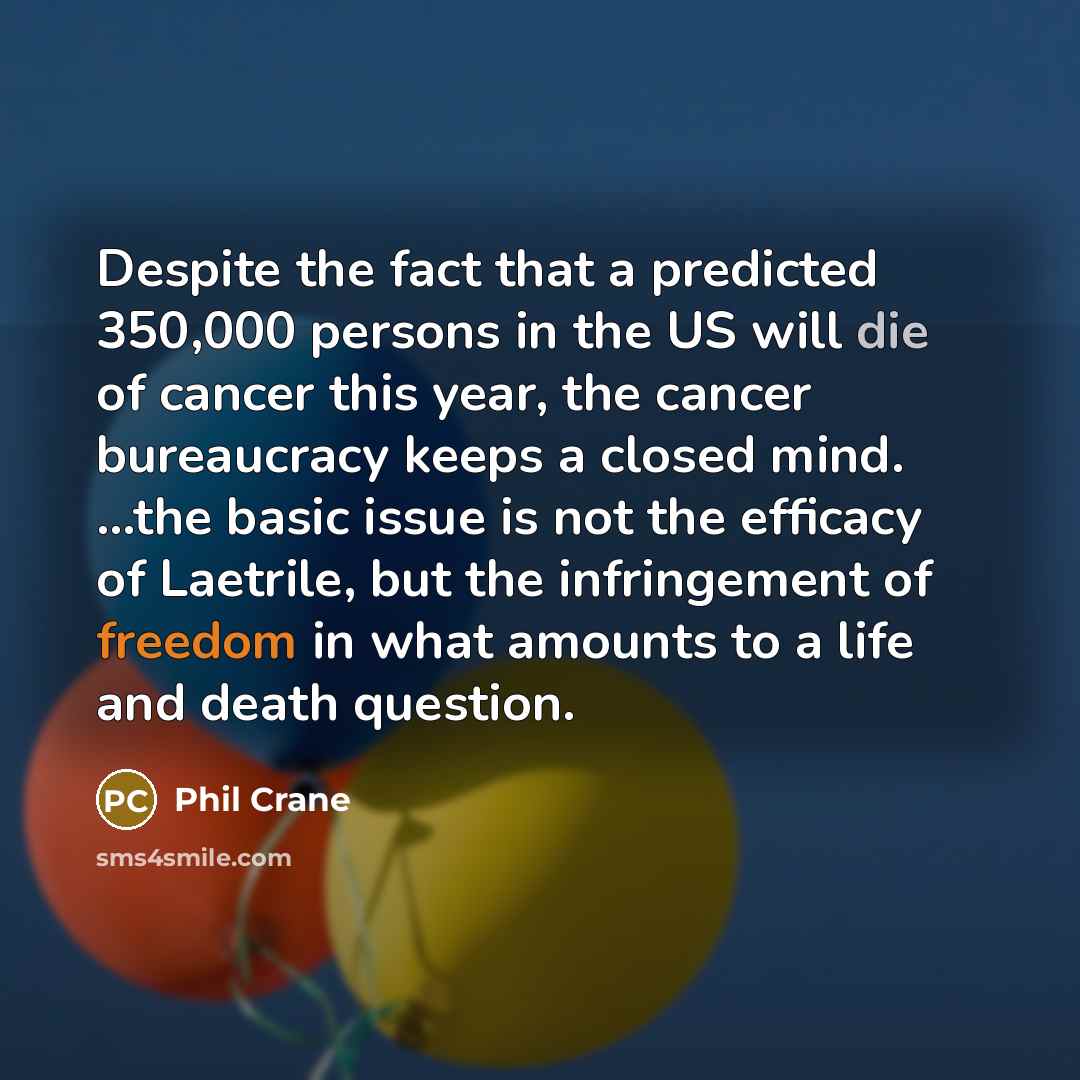 “Despite the fact that a predicted 350,000 persons in the US will die of cancer this year, the cancer bureaucracy keeps a closed mind. ...the basic issue is not the efficacy of Laetrile, but the infringement of freedom in what amounts to a life and death question.” quote by Phil Crane