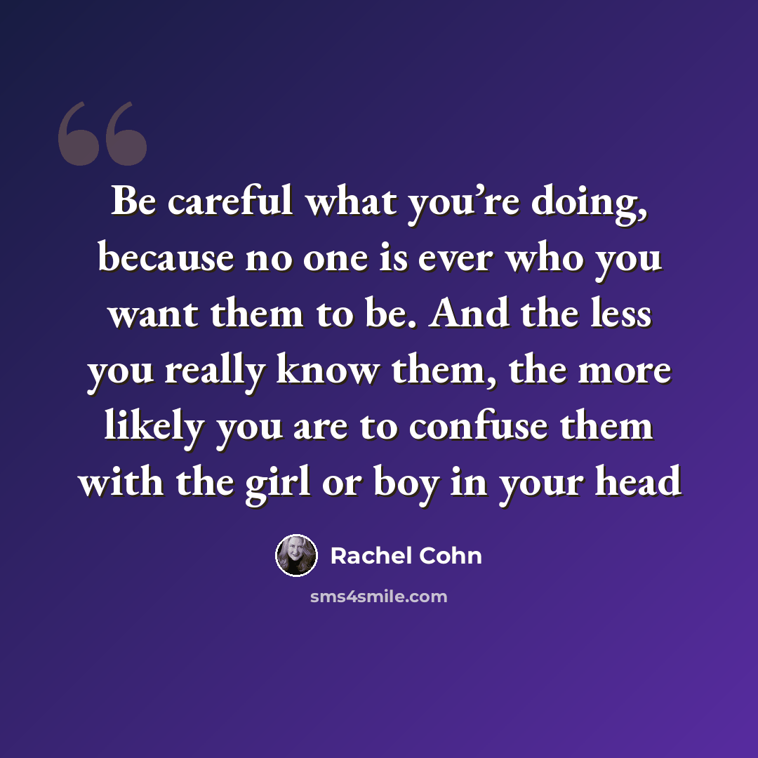 “Be careful what you’re doing, because no one is ever who you want them to be. And the less you really know them, the more likely you are to confuse them with the girl or boy in your head” quote by Rachel Cohn
