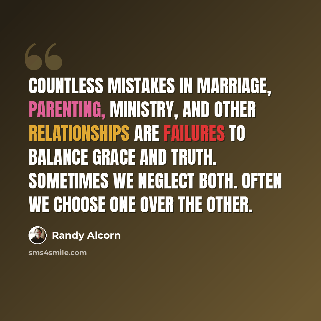 “Countless mistakes in marriage, parenting, ministry, and other relationships are failures to balance grace and truth. Sometimes we neglect both. Often we choose one over the other.” quote by Randy Alcorn