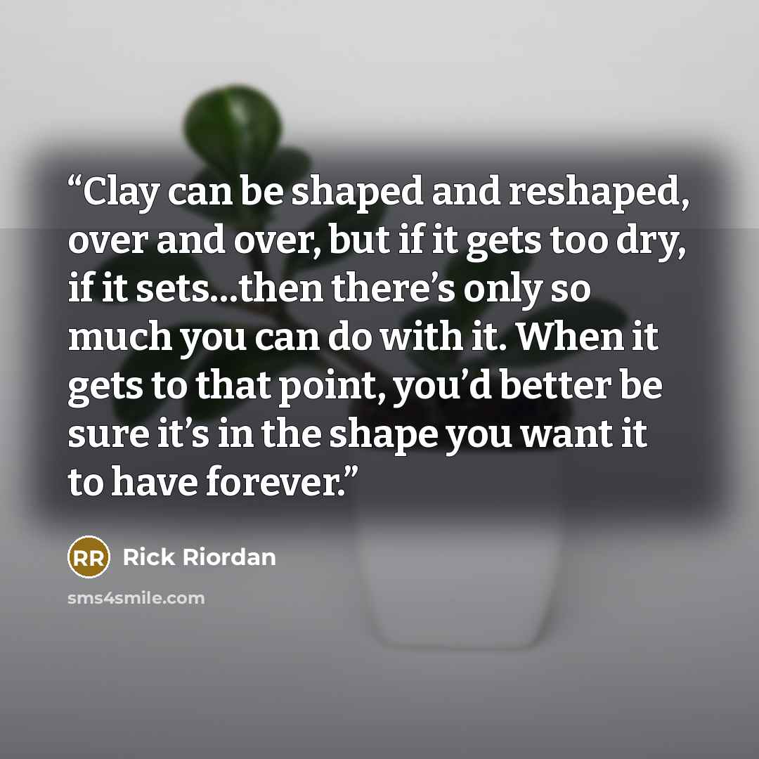 “Clay can be shaped and reshaped, over and over, but if it gets too dry, if it sets…then there’s only so much you can do with it. When it gets to that point, you’d better be sure it’s in the shape you want it to have forever.” quote by Rick Riordan