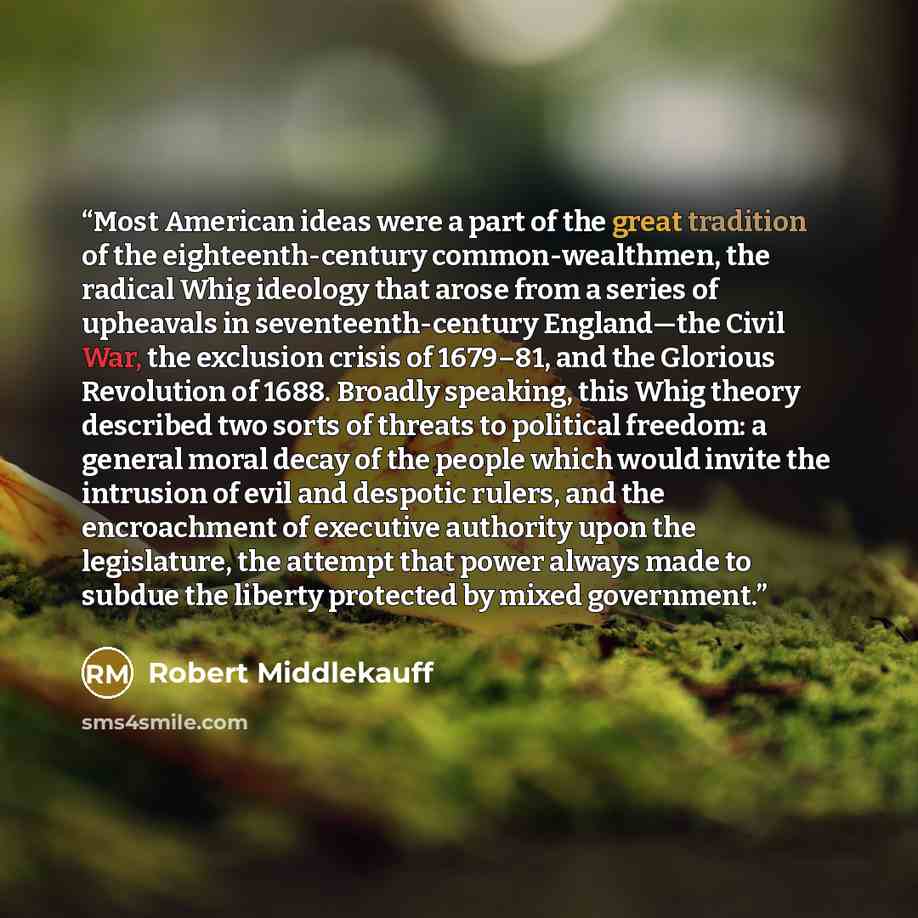 “Most American ideas were a part of the great tradition of the eighteenth-century common-wealthmen, the radical Whig ideology that arose from a series of upheavals in seventeenth-century England—the Civil War, the exclusion crisis of 1679–81, and the Glorious Revolution of 1688. Broadly speaking…” quote by Robert Middlekauff