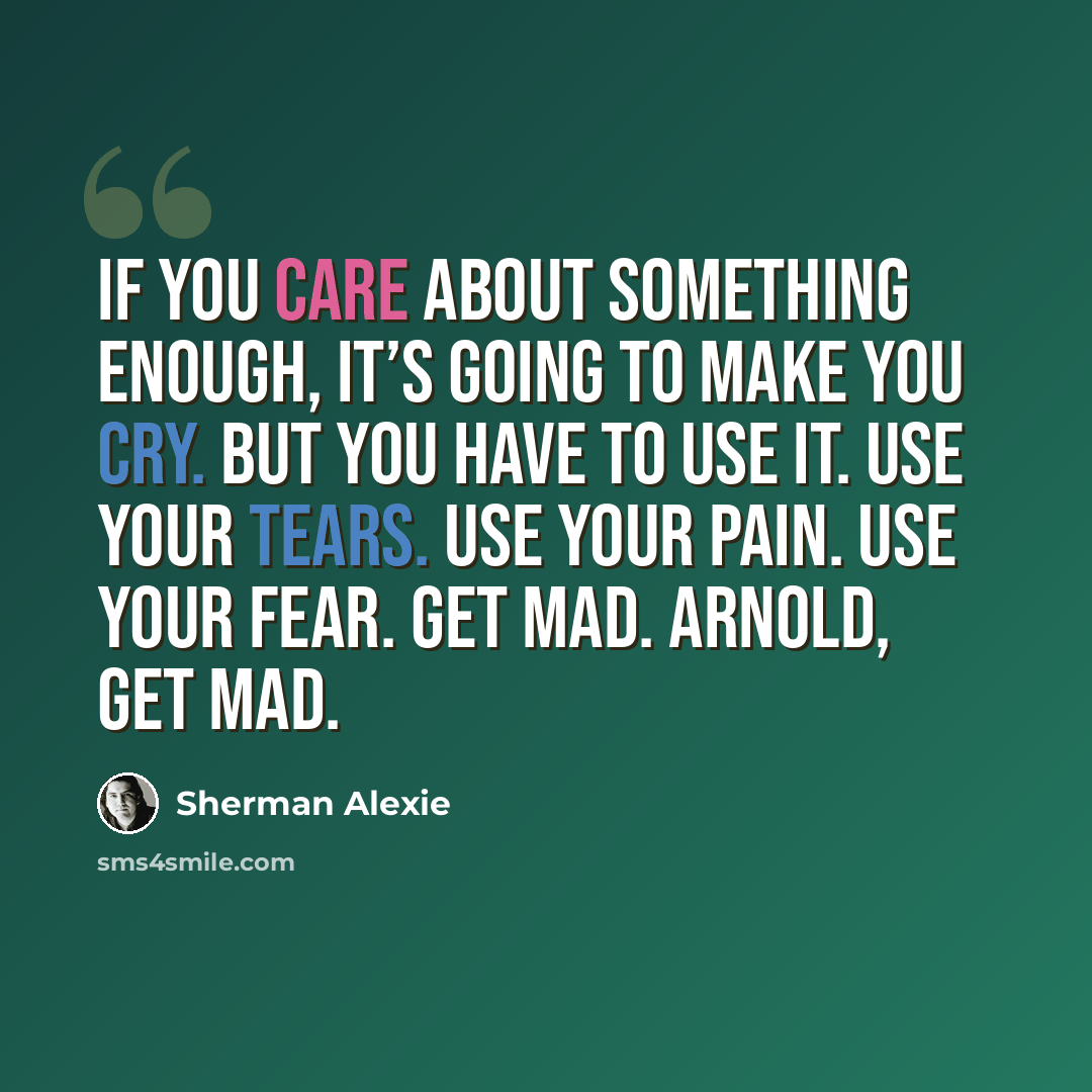 “If you care about something enough, it’s going to make you cry. But you have to use it. Use your tears. Use your pain. Use your fear. Get mad. Arnold, get mad.” quote by Sherman Alexie