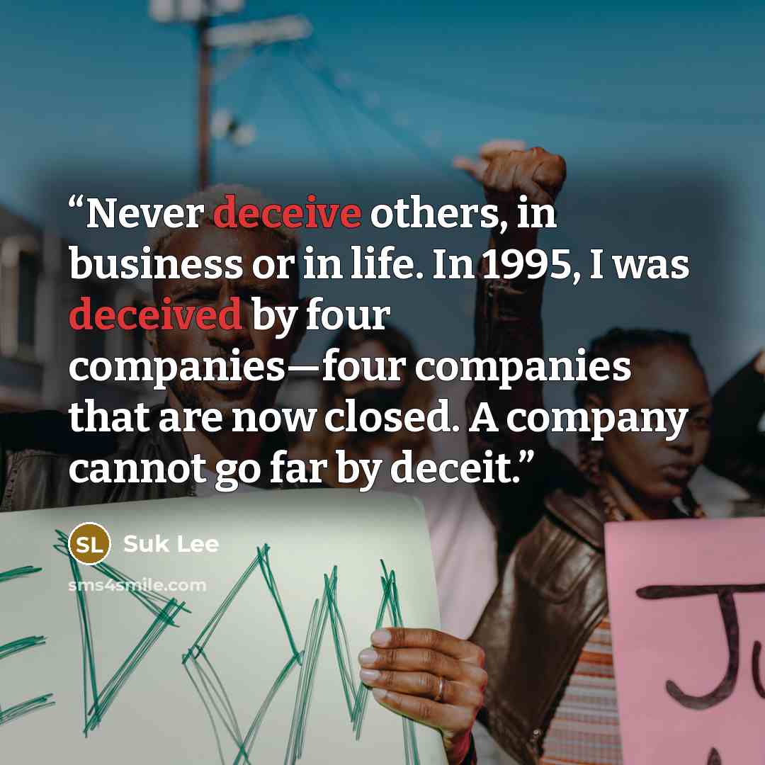 “Never deceive others, in business or in life. In 1995, I was deceived by four companies—four companies that are now closed. A company cannot go far by deceit.” quote by Suk Lee