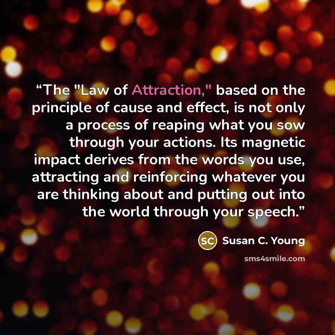 “The "Law of Attraction," based on the principle of cause and effect, is not only a process of reaping what you sow through your actions. Its magnetic impact derives from the words you use, attracting and reinforcing whatever you are thinking about and putting out into the world through your speech.” quote by Susan C. Young