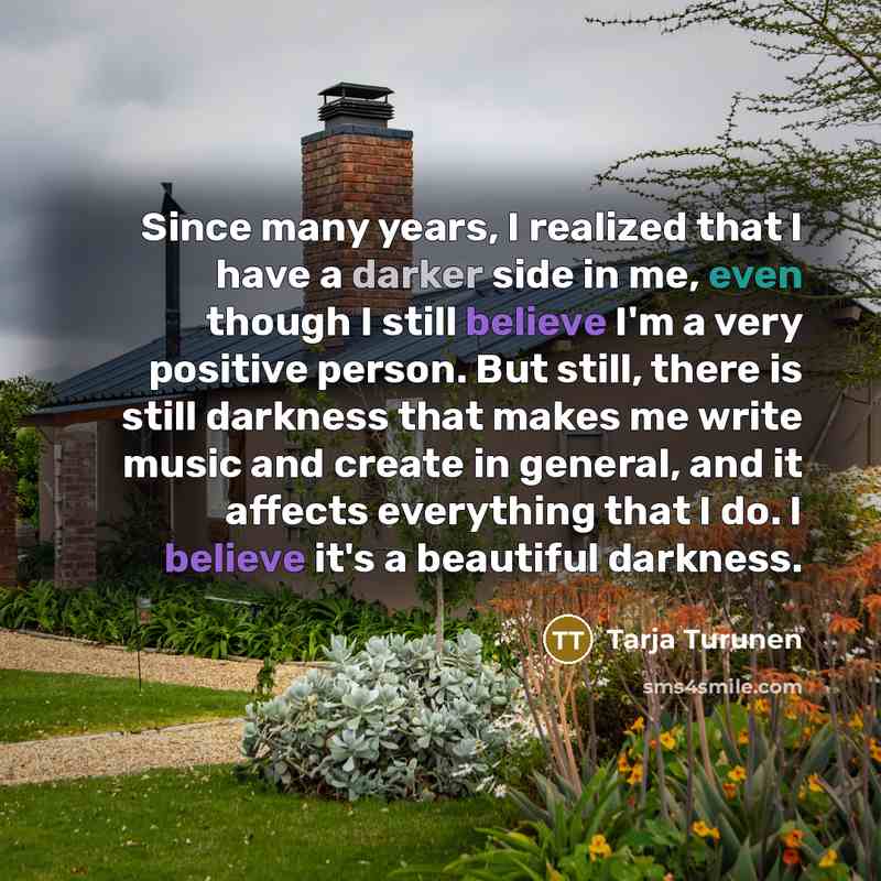 “Since many years, I realized that I have a darker side in me, even though I still believe I'm a very positive person. But still, there is still darkness that makes me write music and create in general, and it affects everything that I do. I believe it's a beautiful darkness.” quote by Tarja Turunen