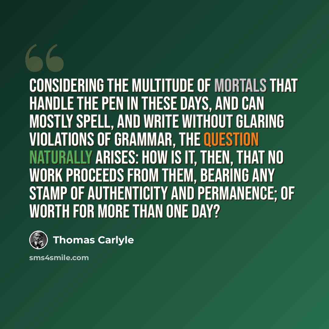 “Considering the multitude of mortals that handle the pen in these days, and can mostly spell, and write without glaring violations of grammar, the question naturally arises: How is it, then, that no work proceeds from them, bearing any stamp of authenticity and permanence; of worth for more than…” quote by Thomas Carlyle