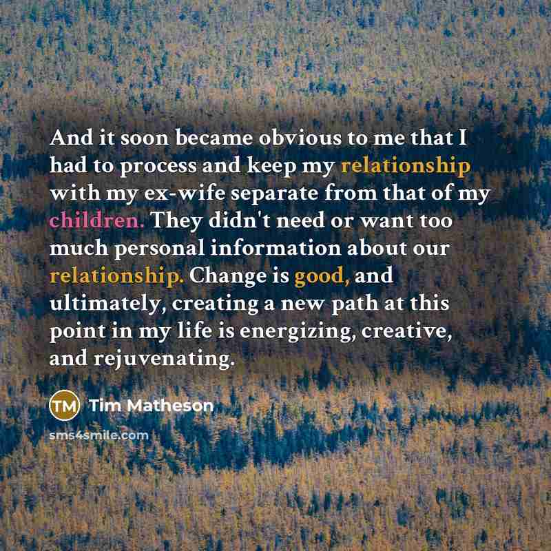 “And it soon became obvious to me that I had to process and keep my relationship with my ex-wife separate from that of my children. They didn't need or want too much personal information about our relationship. Change is good, and ultimately, creating a new path at this point in my life is…” quote by Tim Matheson