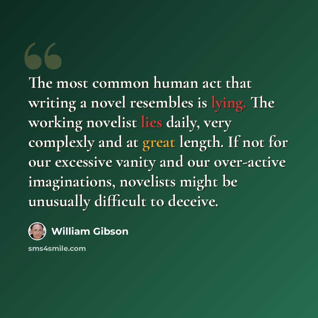 “The most common human act that writing a novel resembles is lying. The working novelist lies daily, very complexly and at great length. If not for our excessive vanity and our over-active imaginations, novelists might be unusually difficult to deceive.” quote by William Gibson