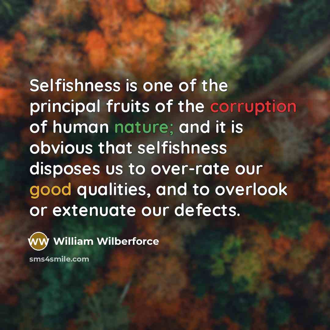 “Selfishness is one of the principal fruits of the corruption of human nature; and it is obvious that selfishness disposes us to over-rate our good qualities, and to overlook or extenuate our defects.” quote by William Wilberforce