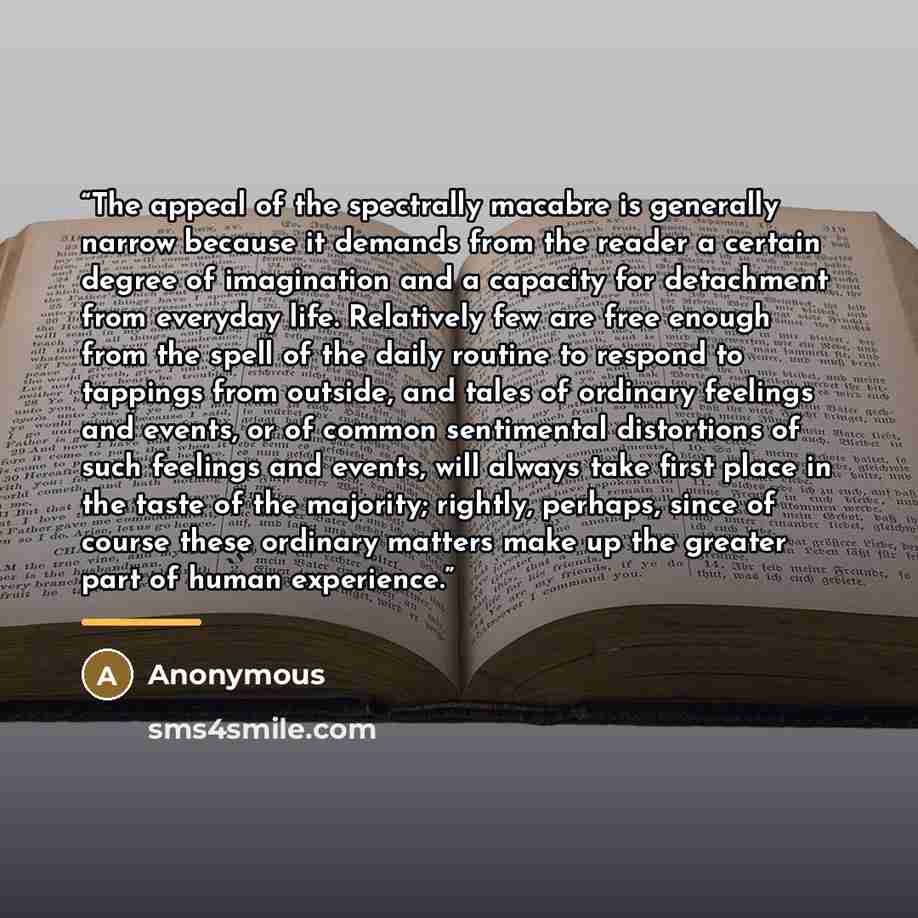 “The appeal of the spectrally macabre is generally narrow because it demands from the reader a certain degree of imagination and a capacity for detachment from everyday life. Relatively few are free enough from the spell of the daily routine to respond to tappings from outside, and tales of…” quote by Anonymous
