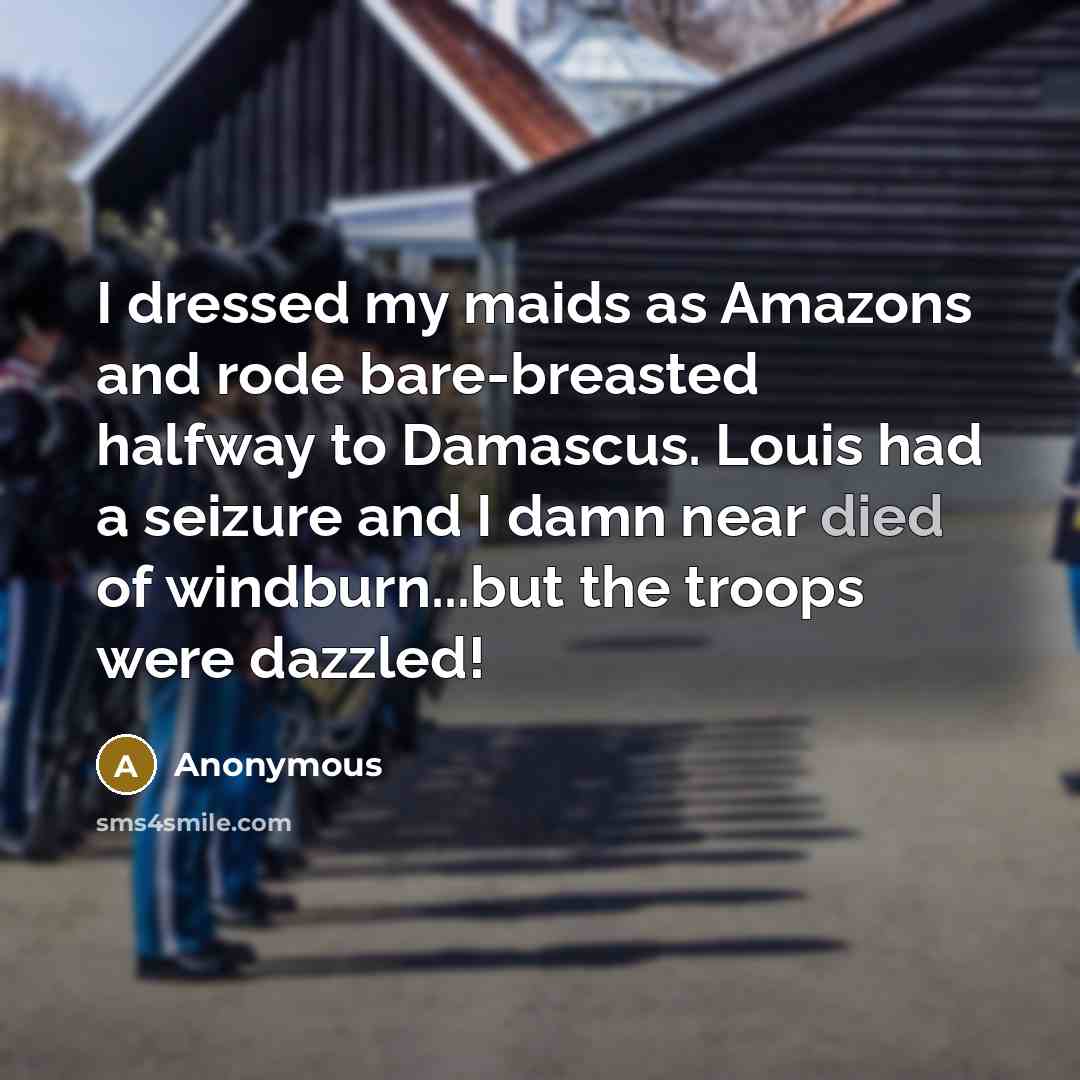 “I dressed my maids as Amazons and rode bare-breasted halfway to Damascus. Louis had a seizure and I damn near died of windburn...but the troops were dazzled!” quote by Anonymous