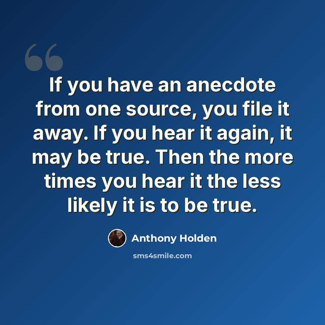 “If you have an anecdote from one source, you file it away. If you hear it again, it may be true. Then the more times you hear it the less likely it is to be true.” quote by Anthony Holden