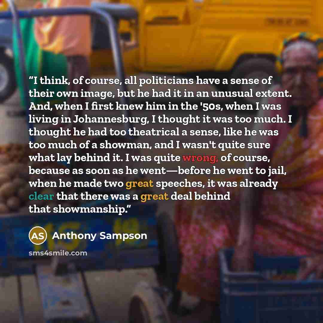 “I think, of course, all politicians have a sense of their own image, but he had it in an unusual extent. And, when I first knew him in the '50s, when I was living in Johannesburg, I thought it was too much. I thought he had too theatrical a sense, like he was too much of a showman, and I wasn't…” quote by Anthony Sampson