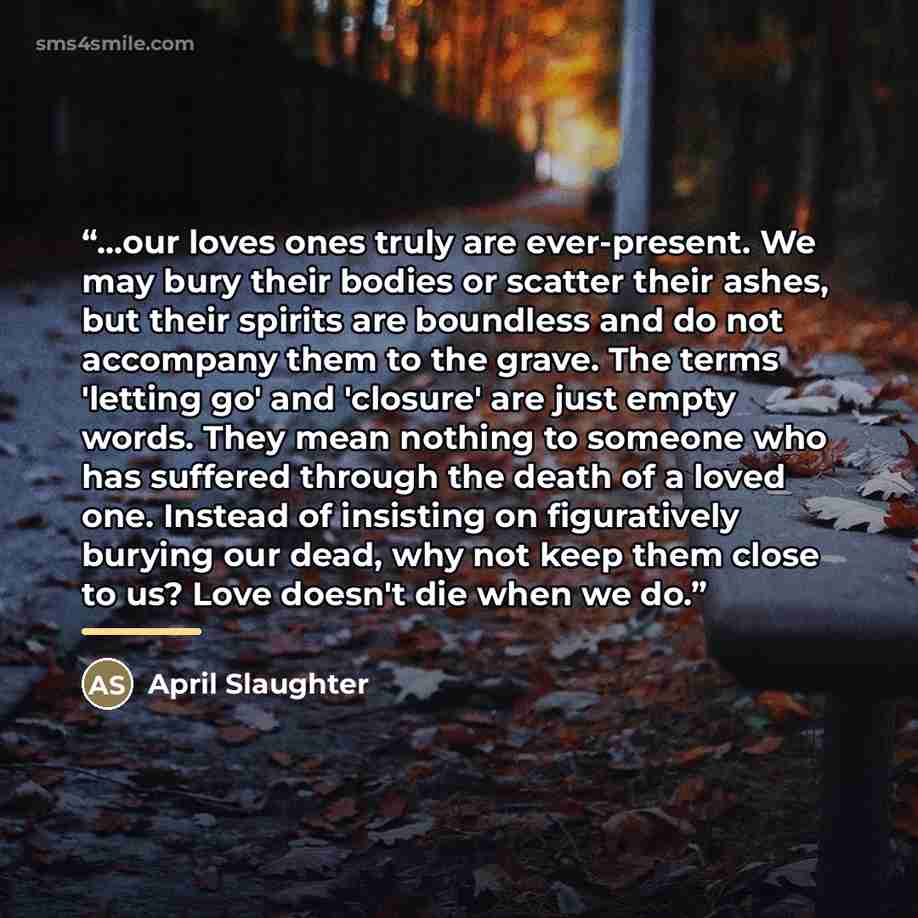 “...our loves ones truly are ever-present. We may bury their bodies or scatter their ashes, but their spirits are boundless and do not accompany them to the grave. The terms 'letting go' and 'closure' are just empty words. They mean nothing to someone who has suffered through the death of a loved…” quote by April Slaughter