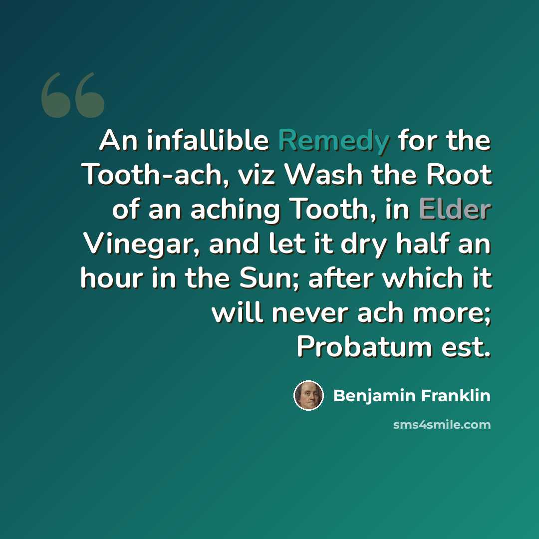 “An infallible Remedy for the Tooth-ach, viz Wash the Root of an aching Tooth, in Elder Vinegar, and let it dry half an hour in the Sun; after which it will never ach more; Probatum est.” quote by Benjamin Franklin
