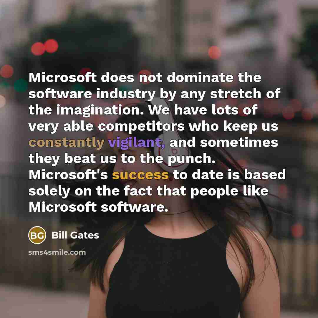 “Microsoft does not dominate the software industry by any stretch of the imagination. We have lots of very able competitors who keep us constantly vigilant, and sometimes they beat us to the punch. Microsoft's success to date is based solely on the fact that people like Microsoft software.” quote by Bill Gates