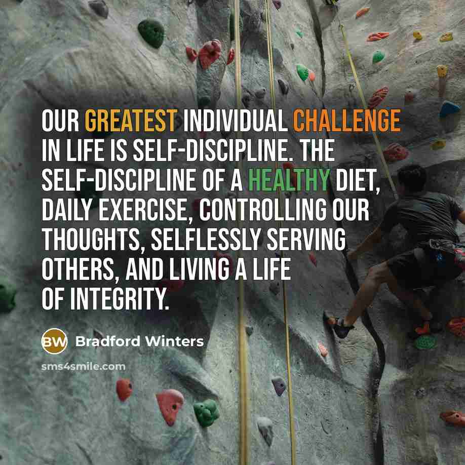 “Our greatest individual challenge in life is self-discipline. The self-discipline of a healthy diet, daily exercise, controlling our thoughts, selflessly serving others, and living a life of integrity.” quote by Bradford Winters