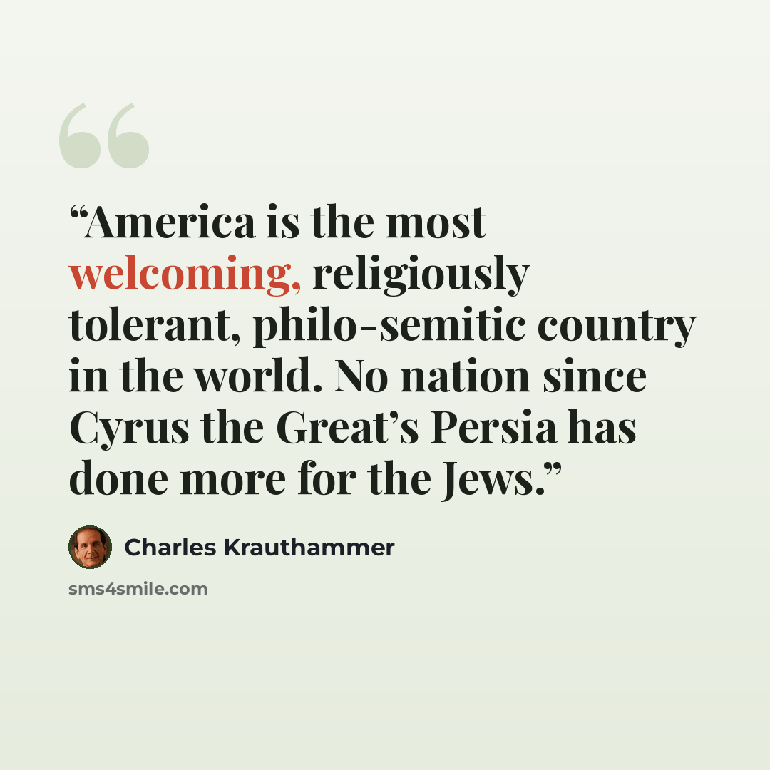 “America is the most welcoming, religiously tolerant, philo-semitic country in the world. No nation since Cyrus the Great’s Persia has done more for the Jews.” quote by Charles Krauthammer