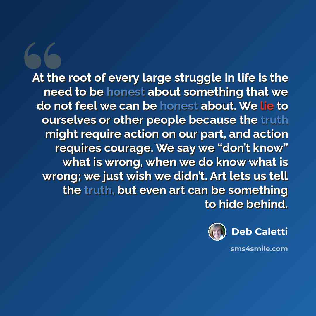 “At the root of every large struggle in life is the need to be honest about something that we do not feel we can be honest about. We lie to ourselves or other people because the truth might require action on our part, and action requires courage. We say we “don’t know” what is wrong, when we do…” quote by Deb Caletti