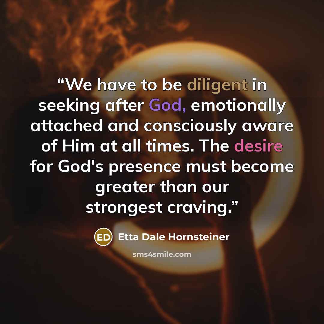 “We have to be diligent in seeking after God, emotionally attached and consciously aware of Him at all times. The desire for God's presence must become greater than our strongest craving.” quote by Etta Dale Hornsteiner